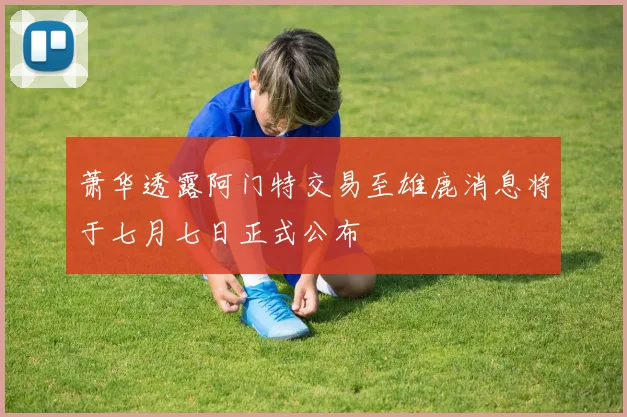 萧华透露阿门特交易至雄鹿消息将于七月七日正式公布