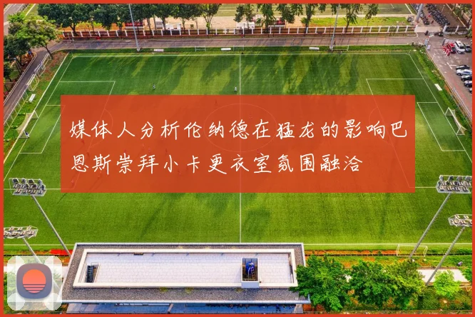 媒体人分析伦纳德在猛龙的影响巴恩斯崇拜小卡更衣室氛围融洽