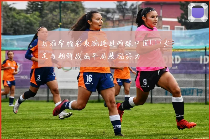 刘雨希精彩表现连进两球中国U17女足与朝鲜战成平局展现实力