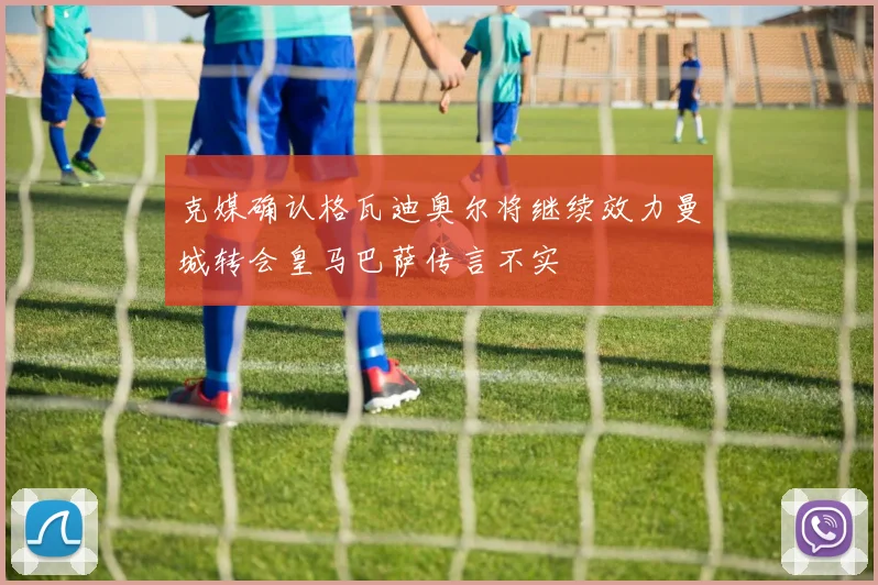 克媒确认格瓦迪奥尔将继续效力曼城转会皇马巴萨传言不实