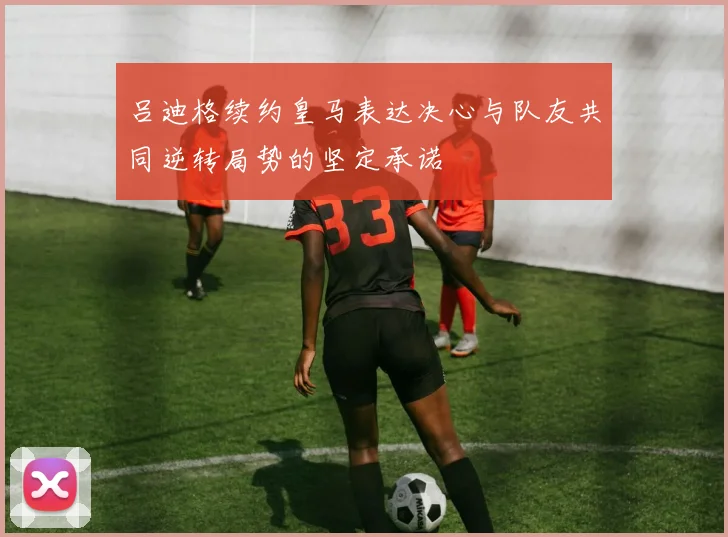 吕迪格续约皇马表达决心与队友共同逆转局势的坚定承诺
