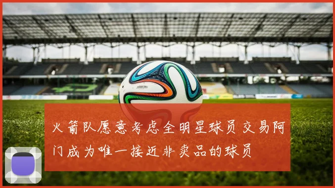 火箭队愿意考虑全明星球员交易阿门成为唯一接近非卖品的球员