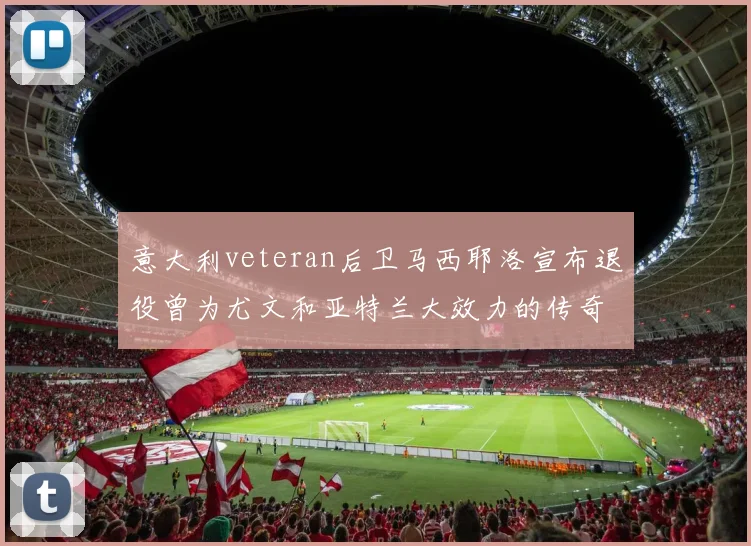 意大利veteran后卫马西耶洛宣布退役曾为尤文和亚特兰大效力的传奇球员