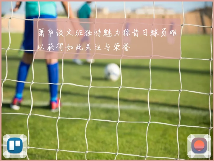 萧华谈文班独特魅力称昔日球员难以获得如此关注与荣誉