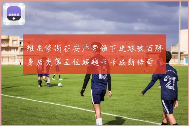 维尼修斯在安帅带领下进球破百跻身历史第五位超越卡卡成新传奇