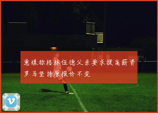意媒称格林伍德父亲要求提高薪资罗马坚持原报价不变