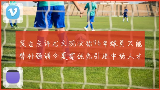 莫吉点评尤文现状称96年球员只能替补强调今夏需优先引进中场人才