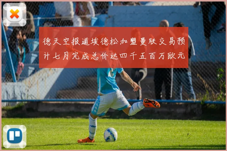 德天空报道埃德松加盟曼联交易预计七月完成总价达四千五百万欧元