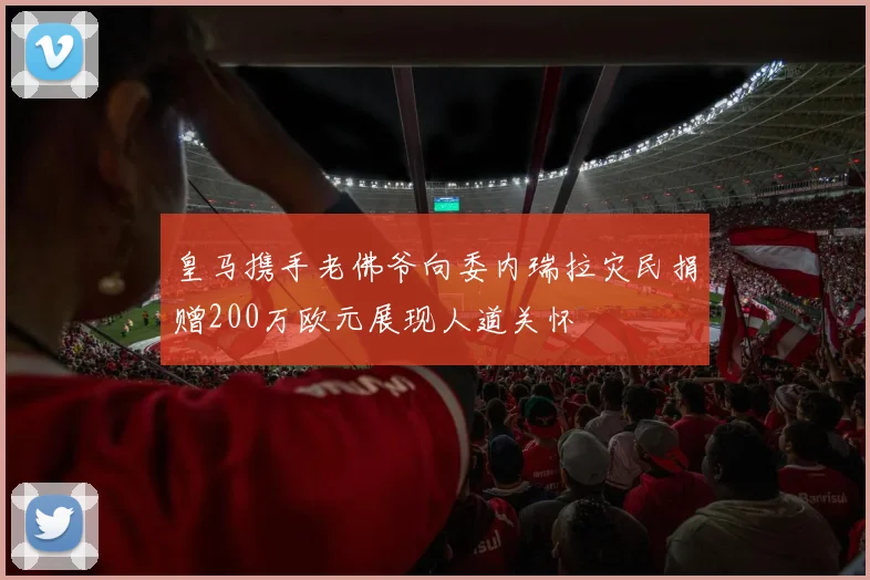 皇马携手老佛爷向委内瑞拉灾民捐赠200万欧元展现人道关怀