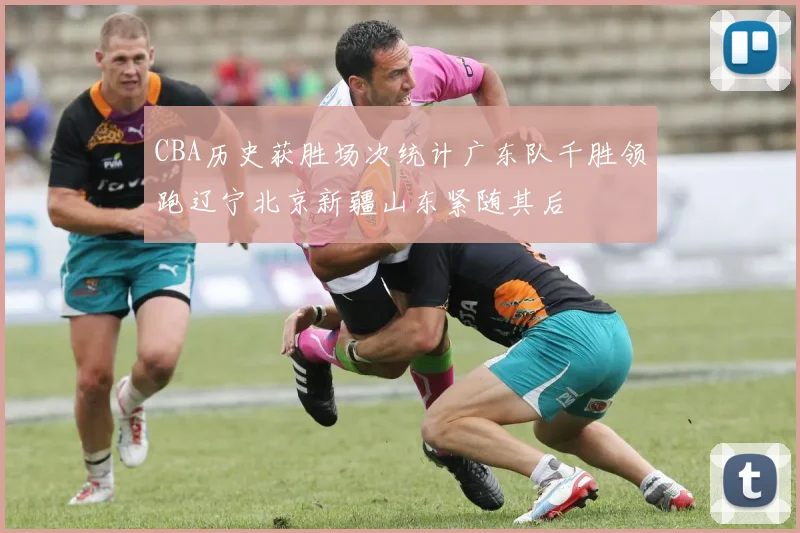 CBA历史获胜场次统计广东队千胜领跑辽宁北京新疆山东紧随其后