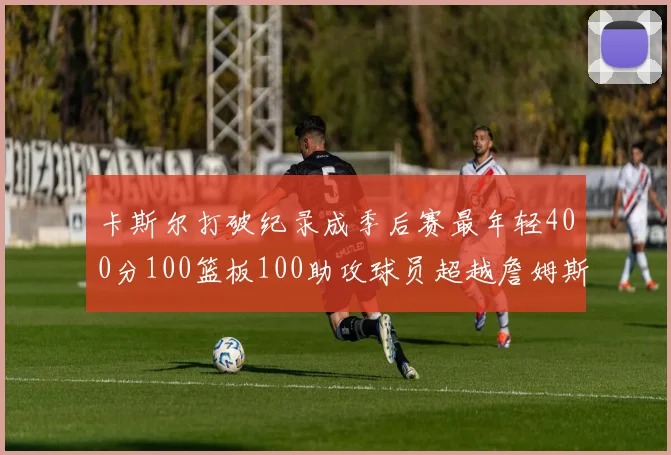卡斯尔打破纪录成季后赛最年轻400分100篮板100助攻球员超越詹姆斯荣耀时刻
