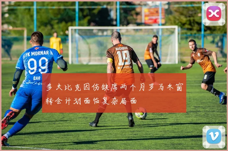 多夫比克因伤缺席两个月罗马冬窗转会计划面临复杂局面
