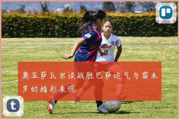 奥亚萨瓦尔谈战胜巴萨运气与雷米罗的精彩表现