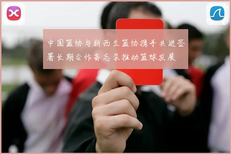 中国篮协与新西兰篮协携手共进签署长期合作备忘录推动篮球发展
