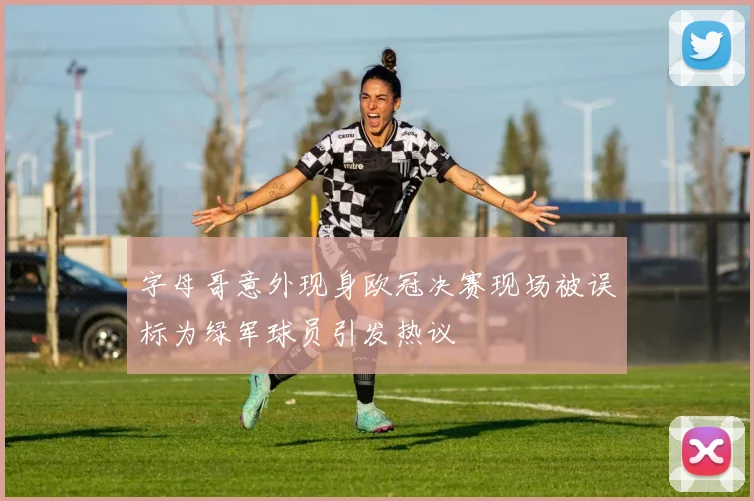 字母哥意外现身欧冠决赛现场被误标为绿军球员引发热议