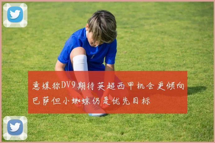 意媒称DV9期待英超西甲机会更倾向巴萨但小蜘蛛仍是优先目标