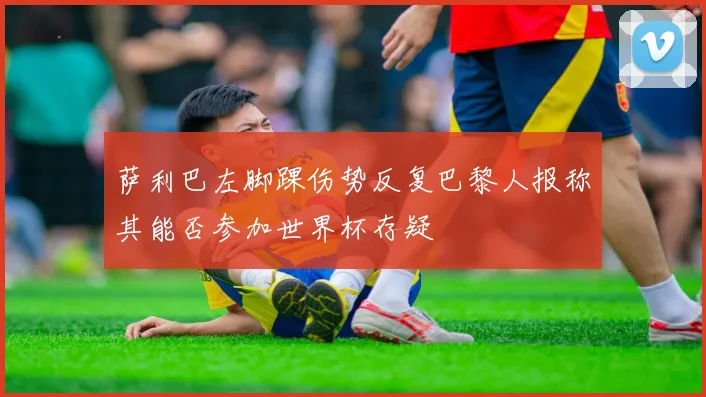萨利巴左脚踝伤势反复巴黎人报称其能否参加世界杯存疑