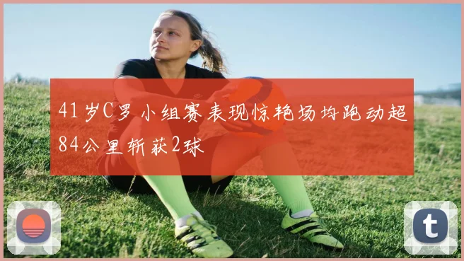 41岁C罗小组赛表现惊艳场均跑动超84公里斩获2球