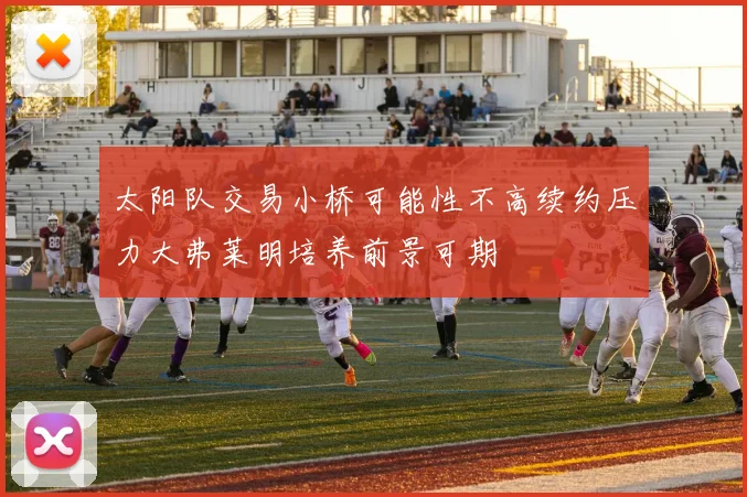 太阳队交易小桥可能性不高续约压力大弗莱明培养前景可期