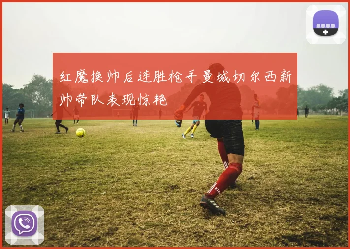 红魔换帅后连胜枪手曼城切尔西新帅带队表现惊艳