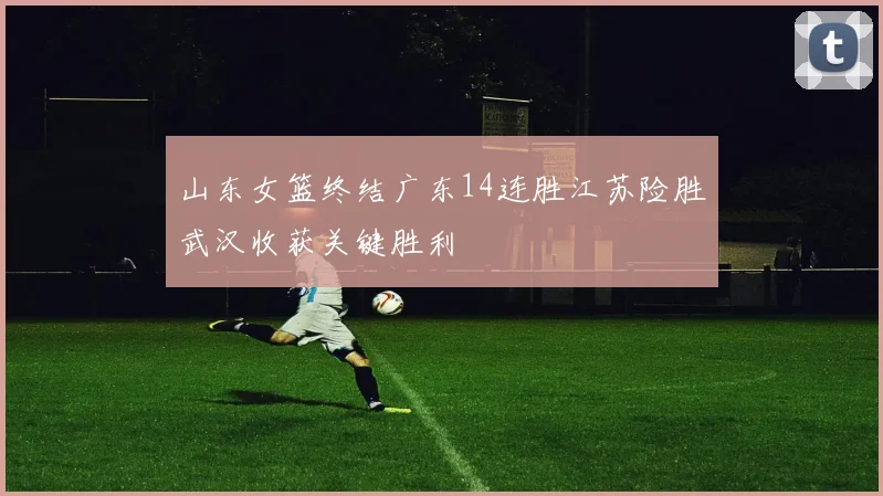 山东女篮终结广东14连胜江苏险胜武汉收获关键胜利
